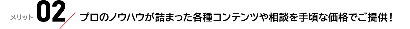 メリット02：プロのノウハウが詰まった各種コンテンツや相談を手頃な価格でご提供！