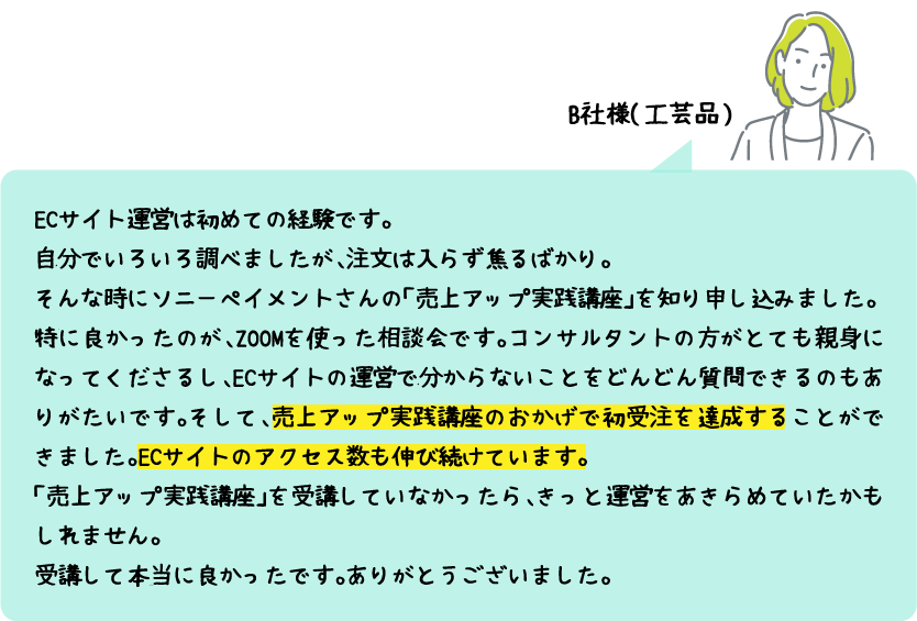 B社様（工芸品）：Cサイト運営は初めての経験です。自分でいろいろ調べましたが、注文は入らず焦るばかり。そんな時にソニーペイメントさんの「売上アップ実践講座」を知り申し込みました。特に良かったのが、ZOOMを使った相談会です。コンサルタントの方がとても親身になってくださるし、ECサイトの運営で分からないことをどんどん質問できるのもありがたいです。そして、売上アップ実践講座のおかげで初受注を達成することができました。ECサイトのアクセス数も伸び続けています。「売上アップ実践講座」を受講していなかったら、きっと運営をあきらめていたかもしれません。受講して本当に良かったです。ありがとうございました。
