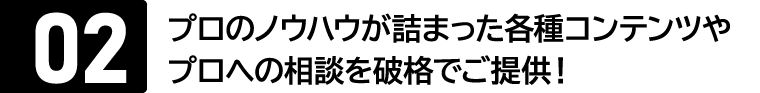 メリット02：プロのノウハウが詰まった各種コンテンツや相談を手頃な価格でご提供！