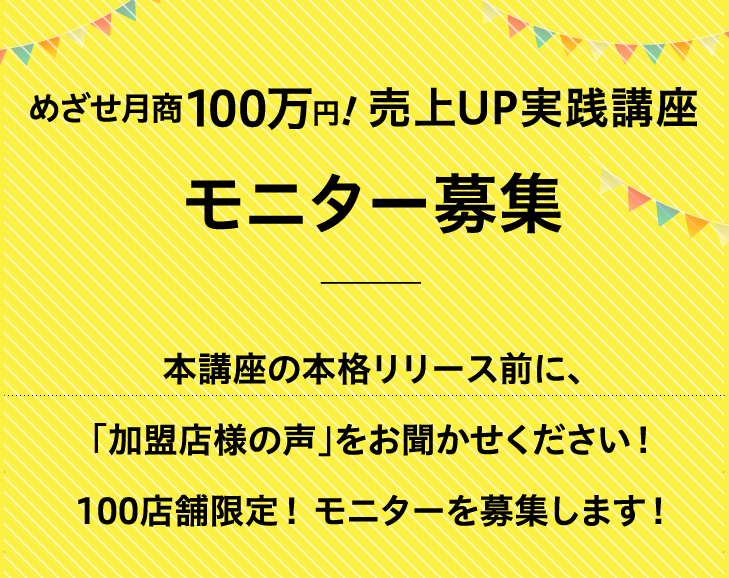 めざせ月商100万円！売上UP実践講座モニター募集！本講座の本格リリース前に、「加盟店様の声」をお聞かせください！100店舗限定！ モニターを募集します！