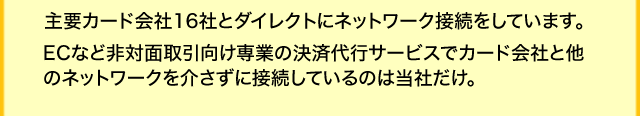 主要カード会社15社とダイレクトにネットワーク接続をしています。ECなど非対面取引向け専業の決済代行サービスでカード会社と他のネットワークを介さずに接続しているのは当社だけ。