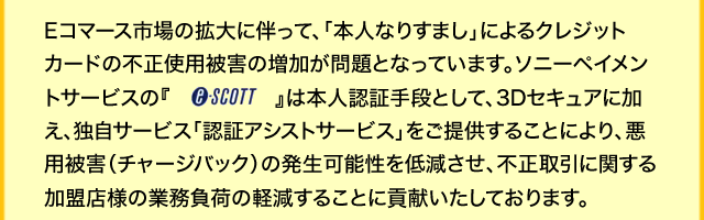 Eコマース市場の拡大に伴って、「本人なりすまし」によるクレジットカードの不正使用被害の増加が問題となっています。ソニーペイメントサービスの『e-SCOTT』は本人認証手段として、3Dセキュアに加え、独自サービス「認証アシストサービス」をご提供することにより、悪用被害（チャージバック）の発生可能性を低減させ、不正取引に関する加盟店様の業務負荷の軽減することに貢献いたしております。