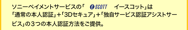 ソニーペイメントサービスの「e-SCOTT イースコット」は「通常の本人認証」＋「3Dセキュア」＋「独自サービス認証アシストサービス」の３つの本人認証方法をご提供。