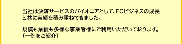 当社は決済サービスのパイオニアとして、ECビジネスの成長と共に実績を積み重ねてきました。規模も業績も多様な事業者様にご利用いただいております。（一例をご紹介）