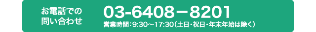 お電話での問い合わせ 03-6408-8201 営業時間 9：30?17：30（土日・祝日・年末年始は除く）