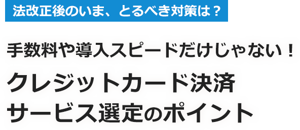 法改正後のいま、とるべき対策は？ 手数料や導入スピードだけじゃない！ クレジットカード決済サービス選定のポイント